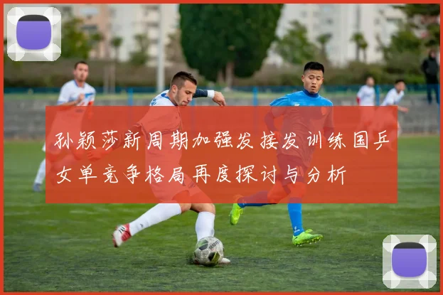 孙颖莎新周期加强发接发训练国乒女单竞争格局再度探讨与分析