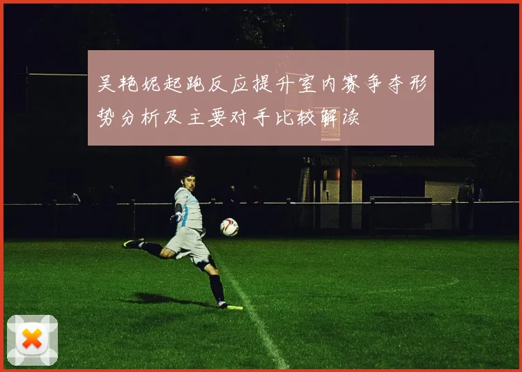 吴艳妮起跑反应提升室内赛争夺形势分析及主要对手比较解读
