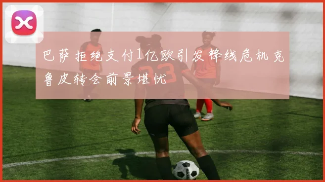 巴萨拒绝支付1亿欧引发锋线危机克鲁皮转会前景堪忧