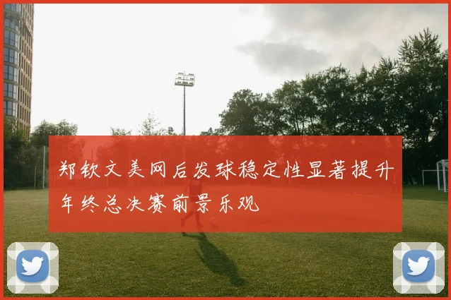 郑钦文美网后发球稳定性显著提升年终总决赛前景乐观