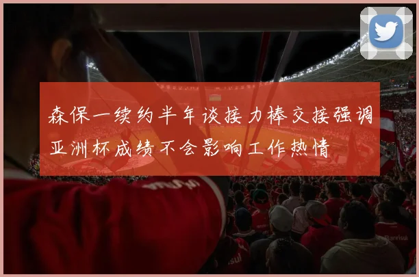 森保一续约半年谈接力棒交接强调亚洲杯成绩不会影响工作热情