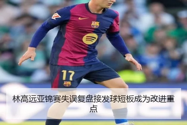 林高远亚锦赛失误复盘接发球短板成为改进重点