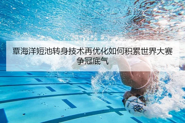 覃海洋短池转身技术再优化如何积累世界大赛争冠底气
